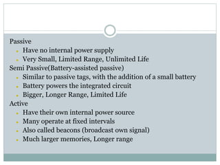 Passive
 Have no internal power supply
 Very Small, Limited Range, Unlimited Life
Semi Passive(Battery-assisted passive)
 Similar to passive tags, with the addition of a small battery
 Battery powers the integrated circuit
 Bigger, Longer Range, Limited Life
Active
 Have their own internal power source
 Many operate at fixed intervals
 Also called beacons (broadcast own signal)
 Much larger memories, Longer range
 