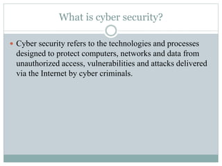 What is cyber security?
 Cyber security refers to the technologies and processes
designed to protect computers, networks and data from
unauthorized access, vulnerabilities and attacks delivered
via the Internet by cyber criminals.
 