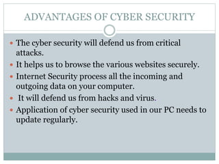 ADVANTAGES OF CYBER SECURITY
 The cyber security will defend us from critical
attacks.
 It helps us to browse the various websites securely.
 Internet Security process all the incoming and
outgoing data on your computer.
 It will defend us from hacks and virus.
 Application of cyber security used in our PC needs to
update regularly.
 