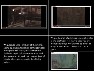 We used a shot of paintings on a wall similar
to the shot from rosemary’s baby (below)
the wall paintings worked well as they had
scary faces in which conveys the horror
genre.
We placed a series of shots of the interior
acting as establishing shots at the start and
throughout the trailer, this allowed the
audience to get to know the location and
therefore start to work out the plot. Lots of
interior shots are present in the shining
trailer.
 