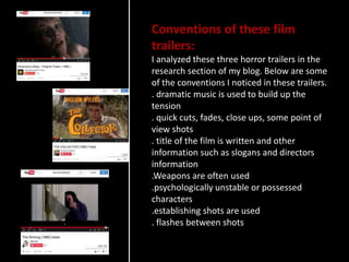 Conventions of these film
trailers:
I analyzed these three horror trailers in the
research section of my blog. Below are some
of the conventions I noticed in these trailers.
. dramatic music is used to build up the
tension
. quick cuts, fades, close ups, some point of
view shots
. title of the film is written and other
information such as slogans and directors
information
.Weapons are often used
.psychologically unstable or possessed
characters
.establishing shots are used
. flashes between shots
 