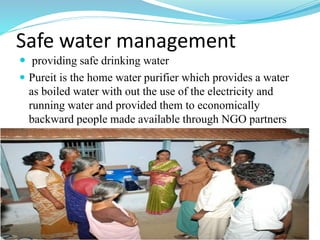 Safe water management
 providing safe drinking water
 Pureit is the home water purifier which provides a water
as boiled water with out the use of the electricity and
running water and provided them to economically
backward people made available through NGO partners
 