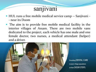 sanjivani
 HUL runs a free mobile medical service camp -- Sanjivani -
- near its Doom
 The aim is to provide free mobile medical facility in the
interior villages of Assam. There are two mobile vans
dedicated to the project, each vehicle has one male and one
female doctor, two nurses, a medical attendant (helper)
and a driver.
 