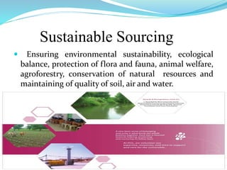 Sustainable Sourcing
 Ensuring environmental sustainability, ecological
balance, protection of flora and fauna, animal welfare,
agroforestry, conservation of natural resources and
maintaining of quality of soil, air and water.
 