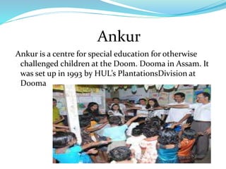 Ankur
Ankur is a centre for special education for otherwise
challenged children at the Doom. Dooma in Assam. It
was set up in 1993 by HUL’s PlantationsDivision at
Dooma
 