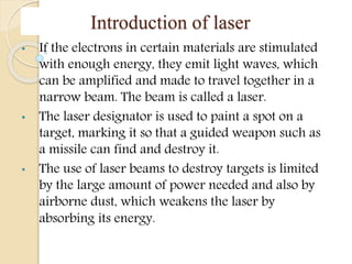 Introduction of laser
• If the electrons in certain materials are stimulated
with enough energy, they emit light waves, which
can be amplified and made to travel together in a
narrow beam. The beam is called a laser.
• The laser designator is used to paint a spot on a
target, marking it so that a guided weapon such as
a missile can find and destroy it.
• The use of laser beams to destroy targets is limited
by the large amount of power needed and also by
airborne dust, which weakens the laser by
absorbing its energy.
 