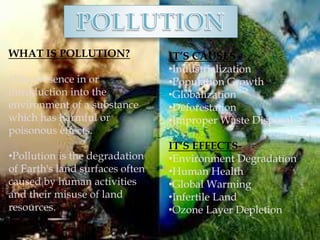WHAT IS POLLUTION?
•The presence in or
introduction into the
environment of a substance
which has harmful or
poisonous effects.
•Pollution is the degradation
of Earth's land surfaces often
caused by human activities
and their misuse of land
resources.
IT’S CAUSES -
•Industrialization
•Population Growth
•Globalization
•Deforestation
•Improper Waste Disposal
IT’S EFFECTS-
•Environment Degradation
•Human Health
•Global Warming
•Infertile Land
•Ozone Layer Depletion
 
