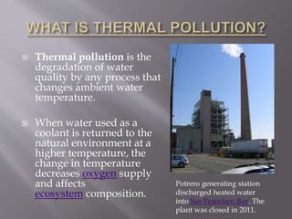  Thermal pollution is the
degradation of water
quality by any process that
changes ambient water
temperature.
 When water used as a
coolant is returned to the
natural environment at a
higher temperature, the
change in temperature
decreases oxygen supply
and affects
ecosystem composition.
Potrero generating station
discharged heated water
into San Francisco Bay. The
plant was closed in 2011.
 