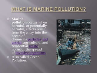  Marine
pollution occurs when
harmful, or potentially
harmful, effects result
from the entry into the
ocean of
chemicals,particles, ind
ustrial, agricultural and
residential waste,
noise, or the spread
of invasive organisms.
 Also called Ocean
Pollution.
 
