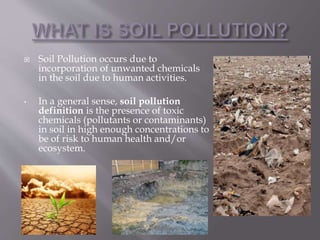  Soil Pollution occurs due to
incorporation of unwanted chemicals
in the soil due to human activities.
• In a general sense, soil pollution
definition is the presence of toxic
chemicals (pollutants or contaminants)
in soil in high enough concentrations to
be of risk to human health and/or
ecosystem.
 