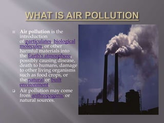  Air pollution is the
introduction
of particulates, biological
molecules, or other
harmful materials into
the Earth's atmosphere,
possibly causing disease,
death to humans, damage
to other living organisms
such as food crops, or
the natural or built
environment.
 Air pollution may come
from anthropogenic or
natural sources.
 