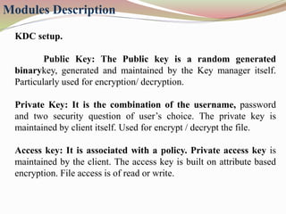 Modules Description
KDC setup.
Public Key: The Public key is a random generated
binarykey, generated and maintained by the Key manager itself.
Particularly used for encryption/ decryption.
Private Key: It is the combination of the username, password
and two security question of user’s choice. The private key is
maintained by client itself. Used for encrypt / decrypt the file.
Access key: It is associated with a policy. Private access key is
maintained by the client. The access key is built on attribute based
encryption. File access is of read or write.
 
