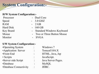 System Configuration:-
H/W System Configuration:-
Processor - Duel Core
Speed - 3.0 GHZ
RAM - 2 GB
Hard Disk - 160 GB
Key Board - Standard Windows Keyboard
Mouse - Two or Three Button Mouse
Monitor - SVGA
S/W System Configuration:-
•Operating System : Windows 7
•Application Server : Tomcat5.0/6.X
•Front End : HTML, Java, Jsp
• Scripts : JavaScript.
•Server side Script : Java Server Pages.
•Database : MySQL
•Database Connectivity : JDBC.
 