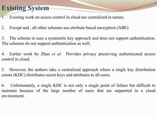 Existing System
1. Existing work on access control in cloud are centralized in nature.
2. Except and , all other schemes use attribute based encryption (ABE).
3. The scheme in uses a symmetric key approach and does not support authentication.
The schemes do not support authentication as well.
4. Earlier work by Zhao et al. Provides privacy preserving authenticated access
control in cloud.
5. However, the authors take a centralized approach where a single key distribution
centre (KDC) distributes secret keys and attributes to all users.
6. Unfortunately, a single KDC is not only a single point of failure but difficult to
maintain because of the large number of users that are supported in a cloud
environment.
 