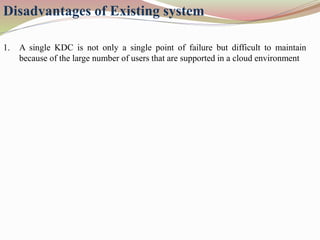 1. A single KDC is not only a single point of failure but difficult to maintain
because of the large number of users that are supported in a cloud environment
Disadvantages of Existing system
 