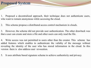Proposed System
1. Proposed a decentralized approach, their technique does not authenticate users,
who want to remain anonymous while accessing the cloud.
2. This scheme propose a distributed access control mechanism in clouds.
3. However, the scheme did not provide user authentication. The other drawback was
that a user can create and store a file and other users can only read the file.
4. Write access was not permitted to users other than the creator. This scheme has
added features which enables to authenticate the validity of the message without
revealing the identity of the user who has stored information in the cloud. In this
version there is also address user revocation.
5. It uses attribute based signature scheme to achieve authenticity and privacy.
 