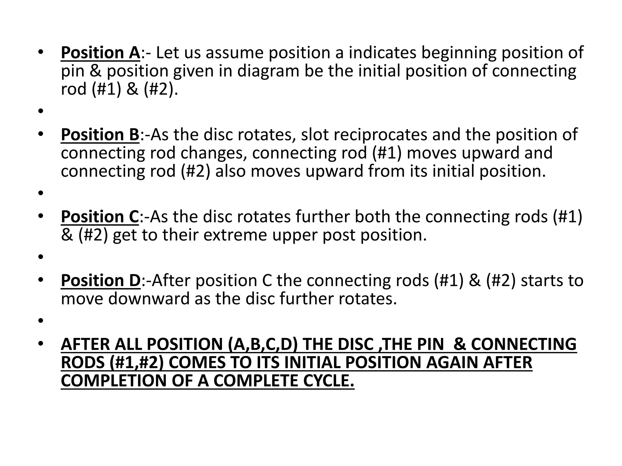 • Position A:- Let us assume position a indicates beginning position of
pin & position given in diagram be the initial position of connecting
rod (#1) & (#2).
•
• Position B:-As the disc rotates, slot reciprocates and the position of
connecting rod changes, connecting rod (#1) moves upward and
connecting rod (#2) also moves upward from its initial position.
•
• Position C:-As the disc rotates further both the connecting rods (#1)
& (#2) get to their extreme upper post position.
•
• Position D:-After position C the connecting rods (#1) & (#2) starts to
move downward as the disc further rotates.
•
• AFTER ALL POSITION (A,B,C,D) THE DISC ,THE PIN & CONNECTING
RODS (#1,#2) COMES TO ITS INITIAL POSITION AGAIN AFTER
COMPLETION OF A COMPLETE CYCLE.
 