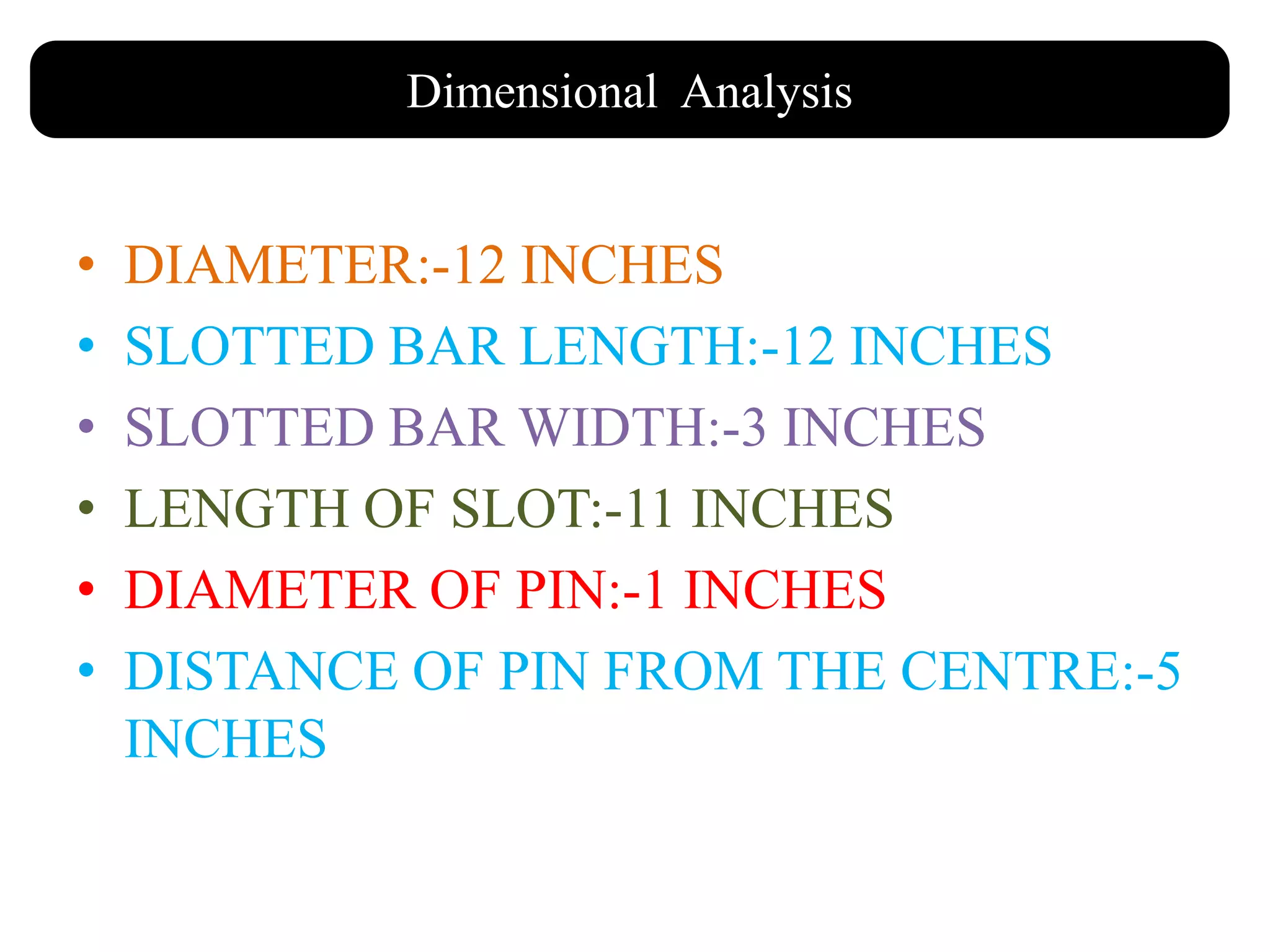 • DIAMETER:-12 INCHES
• SLOTTED BAR LENGTH:-12 INCHES
• SLOTTED BAR WIDTH:-3 INCHES
• LENGTH OF SLOT:-11 INCHES
• DIAMETER OF PIN:-1 INCHES
• DISTANCE OF PIN FROM THE CENTRE:-5
INCHES
Dimensional Analysis
 
