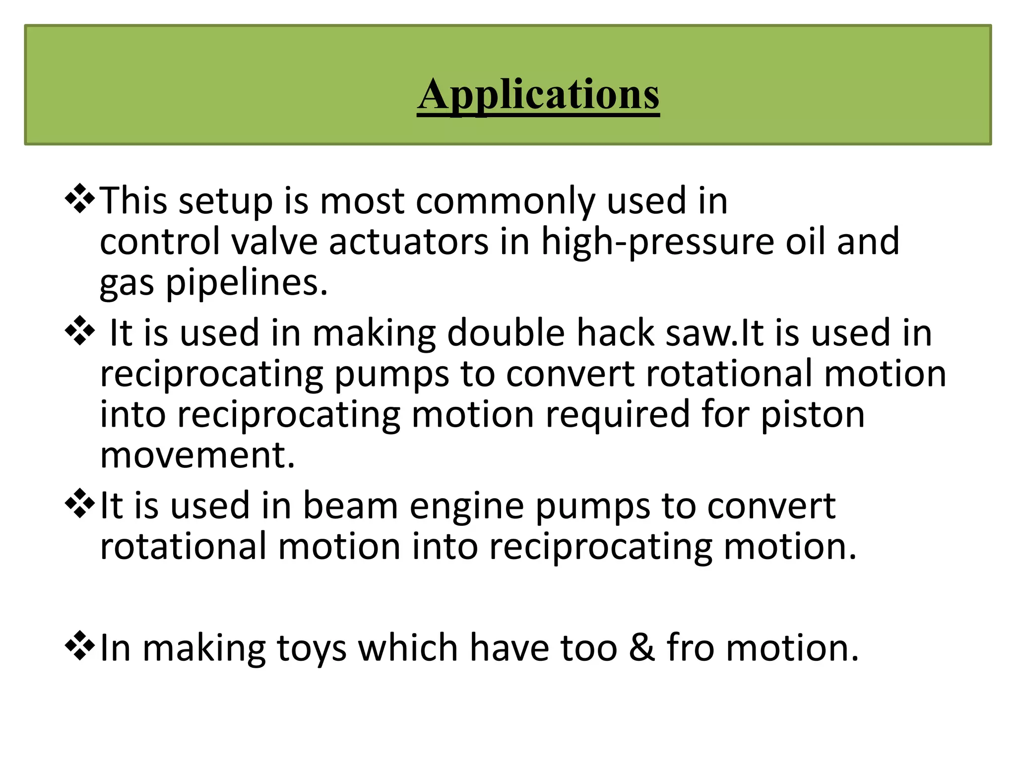 This setup is most commonly used in
control valve actuators in high-pressure oil and
gas pipelines.
 It is used in making double hack saw.It is used in
reciprocating pumps to convert rotational motion
into reciprocating motion required for piston
movement.
It is used in beam engine pumps to convert
rotational motion into reciprocating motion.
In making toys which have too & fro motion.
Applications
 