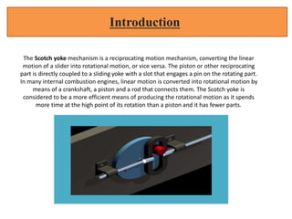 The Scotch yoke mechanism is a reciprocating motion mechanism, converting the linear
motion of a slider into rotational motion, or vice versa. The piston or other reciprocating
part is directly coupled to a sliding yoke with a slot that engages a pin on the rotating part.
In many internal combustion engines, linear motion is converted into rotational motion by
means of a crankshaft, a piston and a rod that connects them. The Scotch yoke is
considered to be a more efficient means of producing the rotational motion as it spends
more time at the high point of its rotation than a piston and it has fewer parts.
Introduction
 