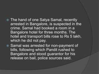  The hand of one Satya Samal, recently
arrested in Bangalore, is suspected in the
crime. Samal had booked a room in a
Bangalore hotel for three months. The
hotel and transport bills rose to Rs 5 lakh,
which he did not pay.
 Samal was arrested for non-payment of
bills, following which Pandit rushed to
Bangalore and stood guarantor for his
release on bail, police sources said.
 