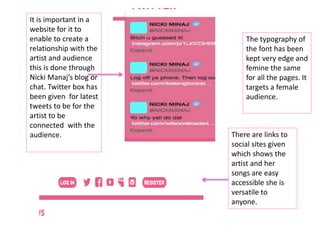It is important in a
website for it to
enable to create a
relationship with the
artist and audience
this is done through
Nicki Manaj’s blog or
chat. Twitter box has
been given for latest
tweets to be for the
artist to be
connected with the
audience. There are links to
social sites given
which shows the
artist and her
songs are easy
accessible she is
versatile to
anyone.
The typography of
the font has been
kept very edge and
femine the same
for all the pages. It
targets a female
audience.
 