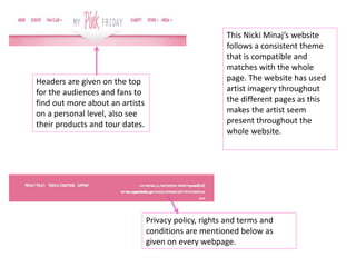 This Nicki Minaj’s website
follows a consistent theme
that is compatible and
matches with the whole
page. The website has used
artist imagery throughout
the different pages as this
makes the artist seem
present throughout the
whole website.
Headers are given on the top
for the audiences and fans to
find out more about an artists
on a personal level, also see
their products and tour dates.
Privacy policy, rights and terms and
conditions are mentioned below as
given on every webpage.
 
