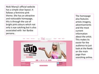 Nicki Manaj’s official website
has a simple clear layout. It
follows a feminine pink
theme. She has an attractive
and noticeable homepage,
this is through the use of
bright pink colours which not
only is eye catching but is also
associated with her Barbie
persona..
The homepage
also features
artists imagery,
advertisements
and the most
current
information
about the artist.
This makes its
easier for the
audience to just
look at the feeds
on the main
page than
searching online.
 