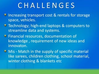 C H A L L E N G E S
Increasing transport cost & rentals for storage
space, vehicles.
Technology; high-end laptops & computers to
streamline data and systems.
Financial resources, documentation of
knowledge , requirement of new ideas and
innovaton.
Mis - Match in the supply of specific material
like sarees, children clothing, school material,
winter clothing & blankets etc
 