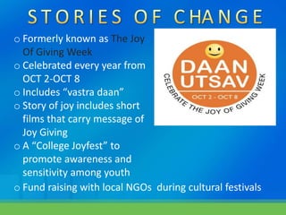 o Formerly known as The Joy
Of Giving Week
o Celebrated every year from
OCT 2-OCT 8
o Includes “vastra daan”
o Story of joy includes short
films that carry message of
Joy Giving
o A “College Joyfest” to
promote awareness and
sensitivity among youth
o Fund raising with local NGOs during cultural festivals
 