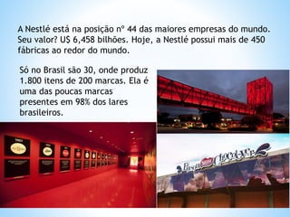 Só no Brasil são 30, onde produz
1.800 itens de 200 marcas. Ela é
uma das poucas marcas
presentes em 98% dos lares
brasileiros.
A Nestlé está na posição nº 44 das maiores empresas do mundo.
Seu valor? U$ 6,458 bilhões. Hoje, a Nestlé possui mais de 450
fábricas ao redor do mundo.
 