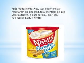 Após muitas tentativas, suas experiências
resultaram em um produto alimentício de alto
valor nutritivo, o qual batizou, em 1866,
de Farinha Láctea Nestlé.
 