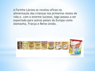 A Farinha Láctea se revelou eficaz na
alimentação das crianças nos primeiros meses de
vida e, com o enorme sucesso, logo passou a ser
exportado para outros países da Europa como
Alemanha, França e Reino Unido.
 