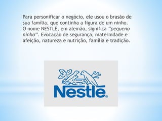 Para personificar o negócio, ele usou o brasão de
sua família, que continha a figura de um ninho.
O nome NESTLÉ, em alemão, significa “pequeno
ninho”. Evocação de segurança, maternidade e
afeição, natureza e nutrição, família e tradição.
 