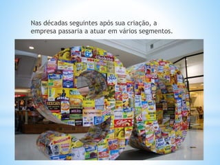 Nas décadas seguintes após sua criação, a
empresa passaria a atuar em vários segmentos.
 