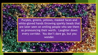 e
Purples, greens, yellows, masked faces and
white-gloved hands throwing sparkly beads that
are later seen on smiling people who see them
as pronouncing their worth. Laughter down
every corridor. You don’t dare go, but you
wonder.
 