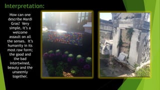 How can one
describe Mardi
Gras? Very
simple, it’s a
welcome
assault on all
the senses. It’s
humanity in its
most raw form;
the good and
the bad
intertwined,
beauty and the
unseemly
together.
Interpretation:
 