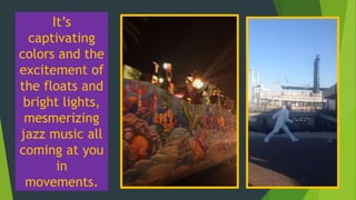 It’s
captivating
colors and the
excitement of
the floats and
bright lights,
mesmerizing
jazz music all
coming at you
in
movements.
 