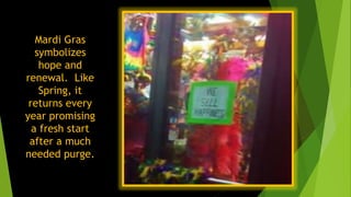 Mardi Gras
symbolizes
hope and
renewal. Like
Spring, it
returns every
year promising
a fresh start
after a much
needed purge.
 
