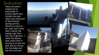 Evaluation:
There are parts I
choose not to
participate in.
Luckily, Mardi Gras
trickles into and
takes over every part
of New Orleans
during carnival.
There’s so much to
do, and I can’t deny
that I cherish the
energy I get from
this city in general. I
relish the beauty
that comes from it
forcing us to face our
past and our future,
the inevitable and
the here and now.
 