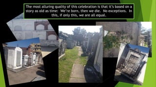The most alluring quality of this celebration is that it’s based on a
story as old as time: We’re born, then we die. No exceptions. In
this, if only this, we are all equal.
 