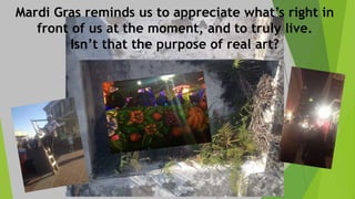Mardi Gras reminds us to appreciate what’s right in
front of us at the moment, and to truly live.
Isn’t that the purpose of real art?
 