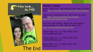 The End
Works Cited:
History. “Mardi Gras.” A&E Networks. 2015. Web. 29, March
2015. http://www.history.com/topics/holidays/mardi-gras.
“Mardi Gras.” Journeymart.com. 2014. Web. 29, March
2015. http://www.journeymart.com/holidays-
ideas/festivals/mardi-gras.aspx.
Mardi Gras, New Orleans. “Mardi Gras, New Orleans.“
Compucast Web, Inc. 2015. Web. 29, March 2015.
http://www.mardigrasneworleans.com/.
Digital image. N.p., n.d. Web. 29 Mar. 2015.
<lorraineallentours.com>.
Digital image. N.p., n.d. Web. 29 Mar. 2015.
<lorraineallentours.com>.
Digital image. N.p., n.d. Web. 29 Mar. 2015.
<dreamstime.com>.
 