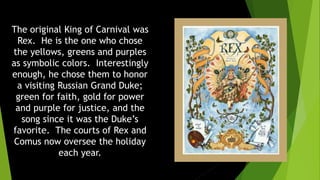 The original King of Carnival was
Rex. He is the one who chose
the yellows, greens and purples
as symbolic colors. Interestingly
enough, he chose them to honor
a visiting Russian Grand Duke;
green for faith, gold for power
and purple for justice, and the
song since it was the Duke’s
favorite. The courts of Rex and
Comus now oversee the holiday
each year.
 