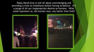 Today Mardi Gras is still all about overindulging and
providing a time to misbehave before having to behave. It’s
a purge of all our inappropriate desires as humans. What
could represent us, the human race, any better than that?
 