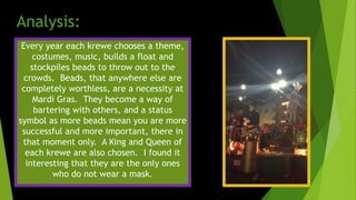 Every year each krewe chooses a theme,
costumes, music, builds a float and
stockpiles beads to throw out to the
crowds. Beads, that anywhere else are
completely worthless, are a necessity at
Mardi Gras. They become a way of
bartering with others, and a status
symbol as more beads mean you are more
successful and more important, there in
that moment only. A King and Queen of
each krewe are also chosen. I found it
interesting that they are the only ones
who do not wear a mask.
Analysis:
 
