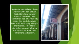 Masks are everywhere. I was
unaware until now that all
float riders have to wear
masks to preserve their
anonymity. It’s an actual city
code. You must, however,
take it off and/or say who you
are if asked. The masks
started as a way of allowing
the shy to cast aside their
inhibitions and join in.
 
