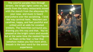 The colorful parades flow through
streets, the bright lights come on, the
smells from the many restaurants mixed
with the stench from the alleyways fill
your nose, and music is heard
everywhere over the socializing. I love
the way carnival feels. Watchers are
carefree, happy, and feel youthful and
united until at odds for coveted
trinkets. The festivities surround you,
drawing you this way and that. You’re
amazed at the bright colors and sounds
but at the same time the masked figures
on floats strike fear; a fear that
somehow makes you feel more alive.
Smooth is the best word for the entire
experience.
 