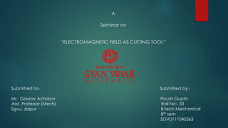 A
Seminar on
“ELECTROMAGNETIC FIELD AS CUTTING TOOL”
Submitted to:- Submitted by:-
Mr. Gaurav Acharya Piyush Gupta
Asst. Professor (Mech) Roll No:- 33
Sgvu, Jaipur B.tech Mechanical
8th sem
SGVU111045563
 