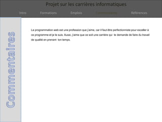 Projet sur les carrières informatiques
Intro Formations Emplois Commentaires Références
La programmation web est une profession que j’aime, car il faut être perfectionniste pour exceller à
ce programme et je le suis. Aussi, j’aime que ce soit une carrière qui te demande de faire du travail
de qualité en prenant ton temps.
 